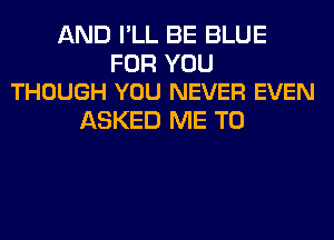 AND I'LL BE BLUE

FOR YOU
THOUGH YOU NEVER EVEN

ASKED ME TO