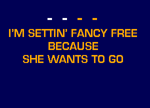 I'M SETI'IM FANCY FREE
BECAUSE
SHE WANTS TO GO