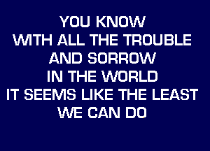 YOU KNOW
WITH ALL THE TROUBLE
AND BORROW
IN THE WORLD
IT SEEMS LIKE THE LEAST
WE CAN DO