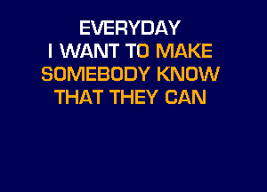 EVERYDAY
I WANT TO MAKE
SOMEBODY KNOW

THAT THEY CAN