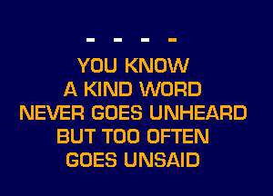 YOU KNOW
A KIND WORD
NEVER GOES UNHEARD
BUT T00 OFTEN
GOES UNSAID