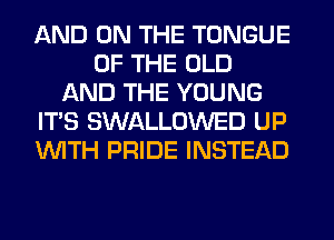 AND ON THE TONGUE
OF THE OLD
AND THE YOUNG
IT'S SWALLOWED UP
'WITH PRIDE INSTEAD