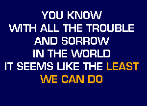 YOU KNOW
WITH ALL THE TROUBLE
AND BORROW
IN THE WORLD
IT SEEMS LIKE THE LEAST
WE CAN DO