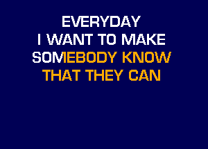 EVERYDAY
I WANT TO MAKE
SOMEBODY KNOW

THAT THEY CAN