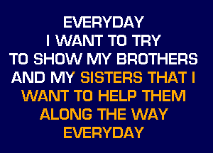 EVERYDAY
I WANT TO TRY
TO SHOW MY BROTHERS
AND MY SISTERS THAT I
WANT TO HELP THEM
ALONG THE WAY
EVERYDAY