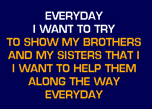 EVERYDAY
I WANT TO TRY
TO SHOW MY BROTHERS
AND MY SISTERS THAT I
I WANT TO HELP THEM
ALONG THE WAY
EVERYDAY