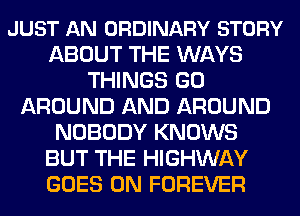 JUST AN ORDINARY STORY
ABOUT THE WAYS
THINGS GO
AROUND AND AROUND
NOBODY KNOWS
BUT THE HIGHWAY
GOES ON FOREVER