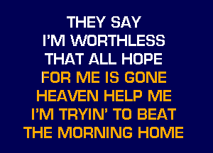 THEY SAY
PM WORTHLESS
THAT ALL HOPE
FOR ME IS GONE
HEAVEN HELP ME
I'M TRYIN' TO BEAT
THE MORNING HOME