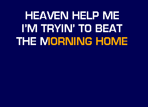 HEAVEN HELP ME
I'M TRYIN' TO BEAT
THE MORNING HOME