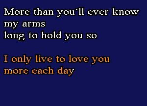 More than you'll ever know
my arms
long to hold you so

I only live to love you
more each day