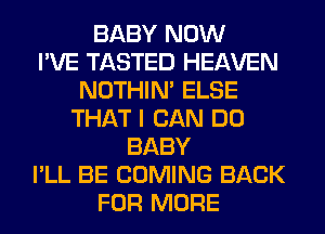 BABY NOW
I'VE TASTED HEAVEN
NOTHIN' ELSE
THAT I CAN DO
BABY
I'LL BE COMING BACK
FOR MORE