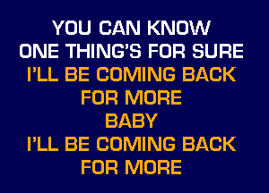 YOU CAN KNOW
ONE THING'S FOR SURE
I'LL BE COMING BACK
FOR MORE
BABY
I'LL BE COMING BACK
FOR MORE