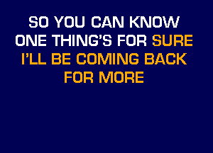 SO YOU CAN KNOW
ONE THING'S FOR SURE
I'LL BE COMING BACK
FOR MORE