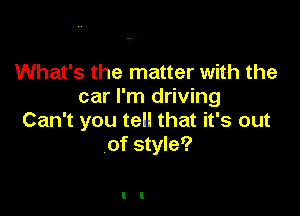 What's the matter with the
car I'm driving

Can't you tell that it's out
of style?