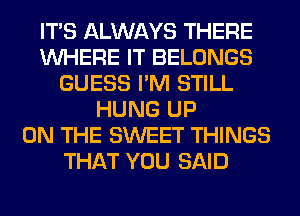 ITS ALWAYS THERE
WHERE IT BELONGS
GUESS I'M STILL
HUNG UP
ON THE SWEET THINGS
THAT YOU SAID