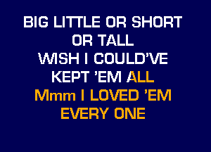 BIG LITI'LE 0R SHORT
UR TALL
1WISH I COULD'VE
KEPT EM ALL
Mmm I LOVED 'EM
EVERY ONE