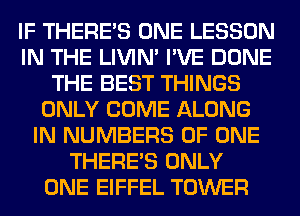 IF THERE'S ONE LESSON
IN THE LIVIN' I'VE DONE
THE BEST THINGS
ONLY COME ALONG
IN NUMBERS OF ONE
THERE'S ONLY
ONE EIFFEL TOWER