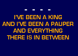 I'VE BEEN A KING
AND I'VE BEEN A PAUPER
AND EVERYTHING
THERE IS IN BETWEEN