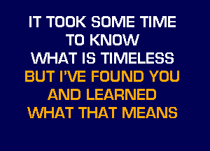 IT TOOK SOME TIME
TO KNOW
WHAT IS TIMELESS
BUT I'VE FOUND YOU
AND LEARNED
WHAT THAT MEANS