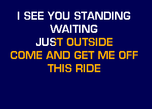 I SEE YOU STANDING
WAITING
JUST OUTSIDE
COME AND GET ME OFF
THIS RIDE