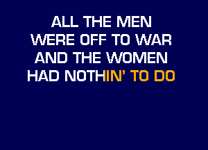 ALL THE MEN
WERE OFF TO WAR
AND THE WOMEN

HI'AD NOTHIM TO DO