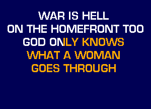 WAR IS HELL
ON THE HOMEFRONT T00
GOD ONLY KNOWS
WHAT A WOMAN
GOES THROUGH