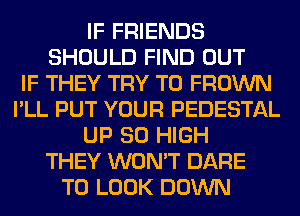 IF FRIENDS
SHOULD FIND OUT
IF THEY TRY TO FROWN
I'LL PUT YOUR PEDESTAL
UP 80 HIGH
THEY WON'T DARE
TO LOOK DOWN