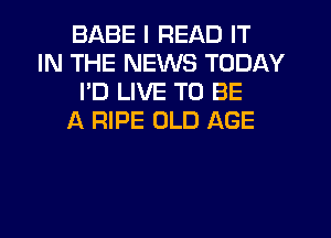 BABE I READ IT
IN THE NEWS TODAY
I'D LIVE TO BE
f4 RIPE OLD AGE