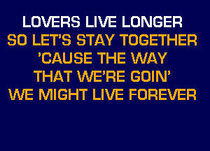 LOVERS LIVE LONGER
SO LET'S STAY TOGETHER
'CAUSE THE WAY
THAT WERE GOIN'
WE MIGHT LIVE FOREVER
