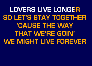 LOVERS LIVE LONGER
SO LET'S STAY TOGETHER
'CAUSE THE WAY
THAT WERE GOIN'
WE MIGHT LIVE FOREVER