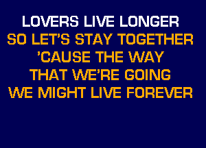 LOVERS LIVE LONGER
SO LET'S STAY TOGETHER
'CAUSE THE WAY
THAT WERE GOING
WE MIGHT LIVE FOREVER
