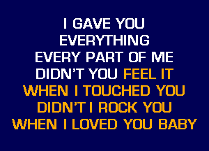 I GAVE YOU
EVERYTHING
EVERY PART OF ME
DIDN'T YOU FEEL IT
WHEN I TOUCHED YOU
DIDN'TI ROCK YOU
WHEN I LOVED YOU BABY