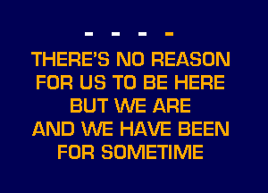 THERE'S N0 REASON
FOR US TO BE HERE
BUT WE ARE
AND WE HAVE BEEN
FOR SOMETIME