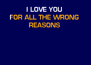 I LOVE YOU
FOR ALL THE WRONG
REASONS