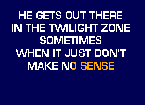 HE GETS OUT THERE
IN THE TWILIGHT ZONE
SOMETIMES
WHEN IT JUST DON'T
MAKE NO SENSE