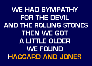 WE HAD SYMPATHY

FOR THE DEVIL
AND THE ROLLING STONES

THEN WE GOT
A LITTLE OLDER
WE FOUND
HAGGARD AND JONES