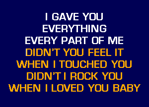 I GAVE YOU
EVERYTHING
EVERY PART OF ME
DIDN'T YOU FEEL IT
WHEN I TOUCHED YOU
DIDN'TI ROCK YOU
WHEN I LOVED YOU BABY