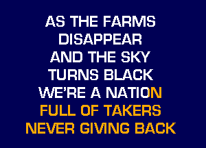 AS THE FARMS
DISAPPEAR
AND THE SKY
TURNS BLACK
WE'RE A NATION
FULL OF TAKERS
NEVER GIVING BACK