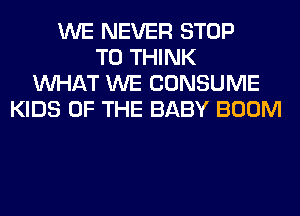 WE NEVER STOP
T0 THINK
WHAT WE CONSUME
KIDS OF THE BABY BOOM