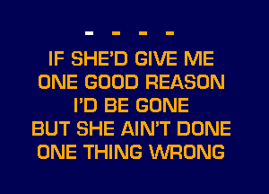 IF SHE'D GIVE ME
ONE GOOD REASON
I'D BE GONE
BUT SHE AIN'T DONE
ONE THING WRONG