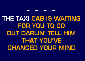 THE TAXI CAB IS WAITING
FOR YOU TO GO
BUT DARLIN' TELL HIM
THAT YOU'VE
CHANGED YOUR MIND