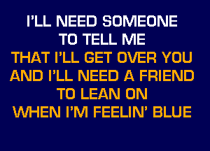 I'LL NEED SOMEONE
TO TELL ME
THAT I'LL GET OVER YOU
AND I'LL NEED A FRIEND
T0 LEAN 0N
WHEN I'M FEELIM BLUE