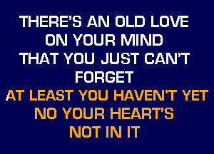 THERE'S AN OLD LOVE
ON YOUR MIND
THAT YOU JUST CAN'T

FORGET
AT LEAST YOU HAVEN'T YET

N0 YOUR HEARTS
NOT IN IT