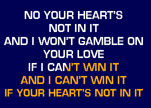 N0 YOUR HEARTS
NOT IN IT
AND I WON'T GAMBLE ON
YOUR LOVE
IF I CAN'T ININ IT

AND I CAN'T ININ IT
IF YOUR HEART'S NOT IN IT