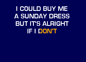 I COULD BUY ME
A SUNDAY DRESS
BUT ITS ALRIGHT

IF I DDMT