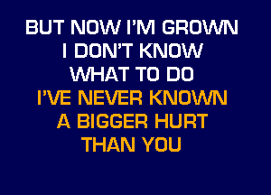 BUT NOW I'M GROWN
I DON'T KNOW
WHAT TO DO
I'VE NEVER KNOWN
A BIGGER HURT
THAN YOU