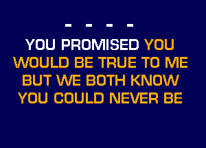 YOU PROMISED YOU
WOULD BE TRUE TO ME
BUT WE BOTH KNOW
YOU COULD NEVER BE