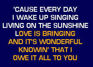 'CAUSE EVERY DAY
I WAKE UP SINGING
LIVING ON THE SUNSHINE
LOVE IS BRINGING
AND ITS WONDERFUL
KNOUVIN' THAT I
OWE IT ALL TO YOU