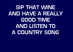 SIP THAT WINE
AND HAVE A REALLY
GOOD TIME
L'AND LISTEN TO
A COUNTRY SONG