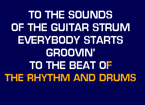 TO THE SOUNDS
OF THE GUITAR STRUM
EVERYBODY STARTS
GROOVIN'

TO THE BEAT OF
THE RHYTHM AND DRUMS
